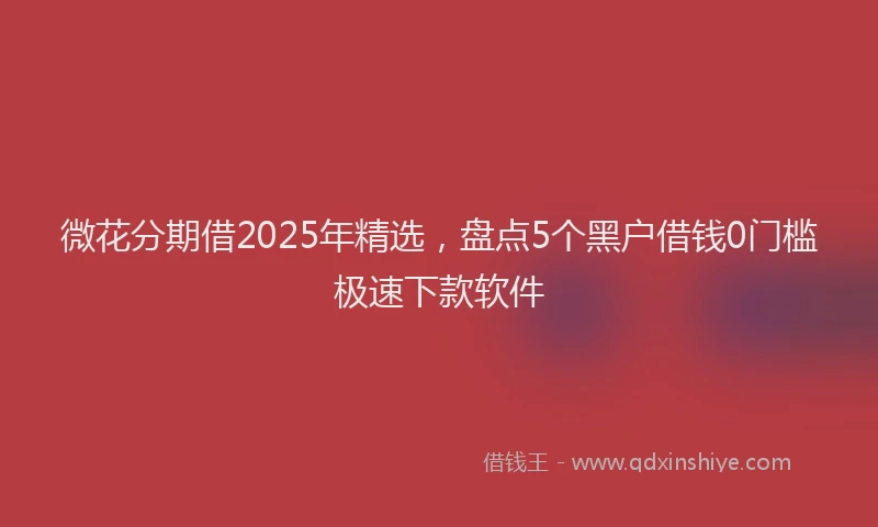 微花分期借2025年精选，盘点5个黑户借钱0门槛极速下款软件