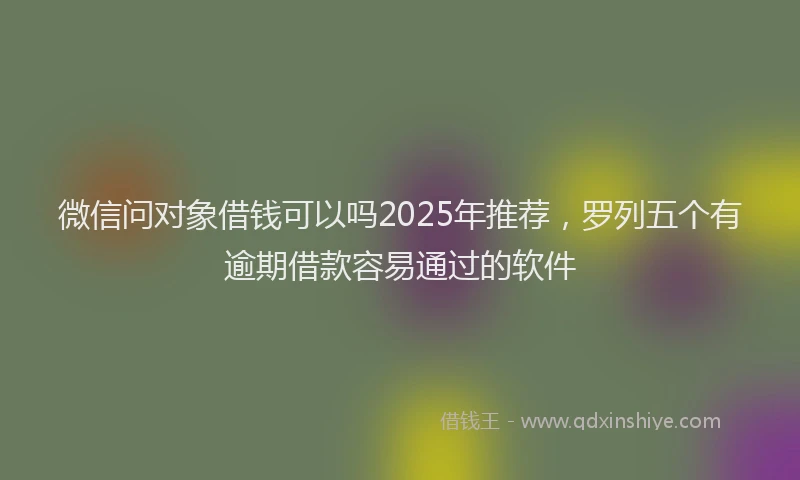微信问对象借钱可以吗2025年推荐，罗列五个有逾期借款容易通过的软件