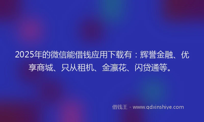 2025年的微信能借钱应用下载有：辉誉金融、优享商城、只从租机、金瀛花、闪贷通等。