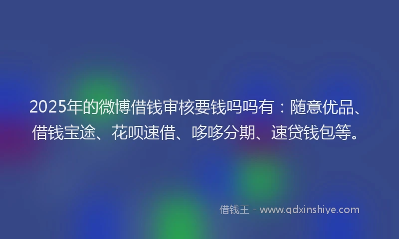 2025年的微博借钱审核要钱吗吗有：随意优品、借钱宝途、花呗速借、哆哆分期、速贷钱包等。