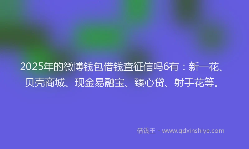 2025年的微博钱包借钱查征信吗6有：新一花、贝壳商城、现金易融宝、臻心贷、射手花等。