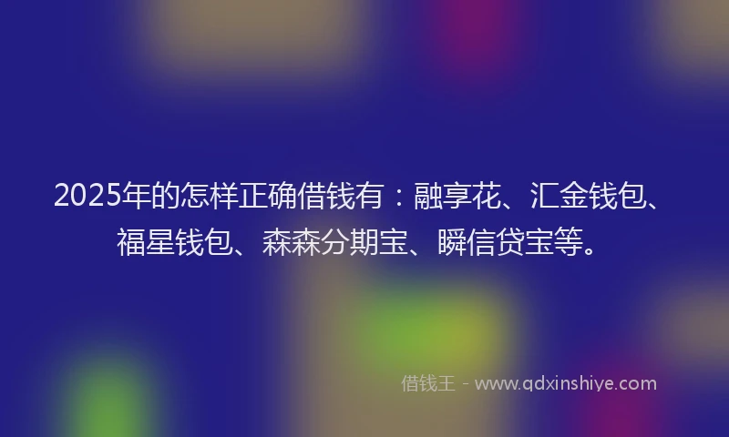 2025年的怎样正确借钱有：融享花、汇金钱包、福星钱包、森森分期宝、瞬信贷宝等。