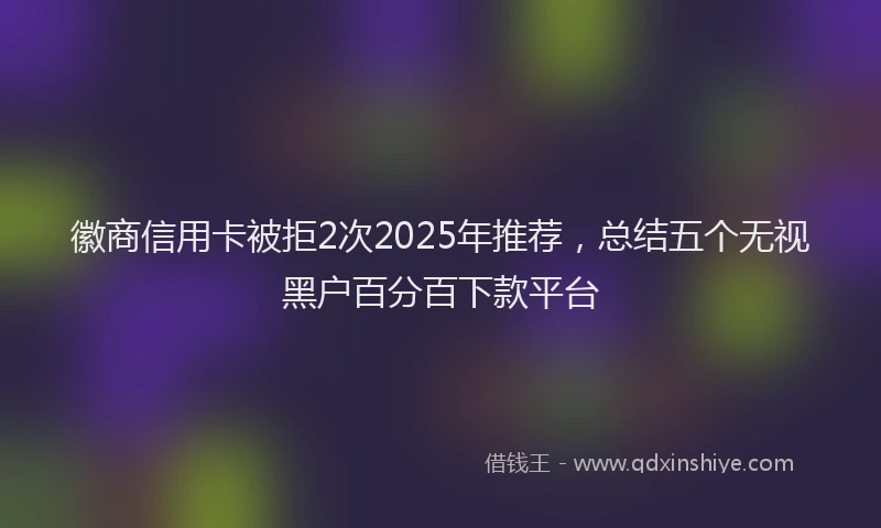 徽商信用卡被拒2次2025年推荐，总结五个无视黑户百分百下款平台