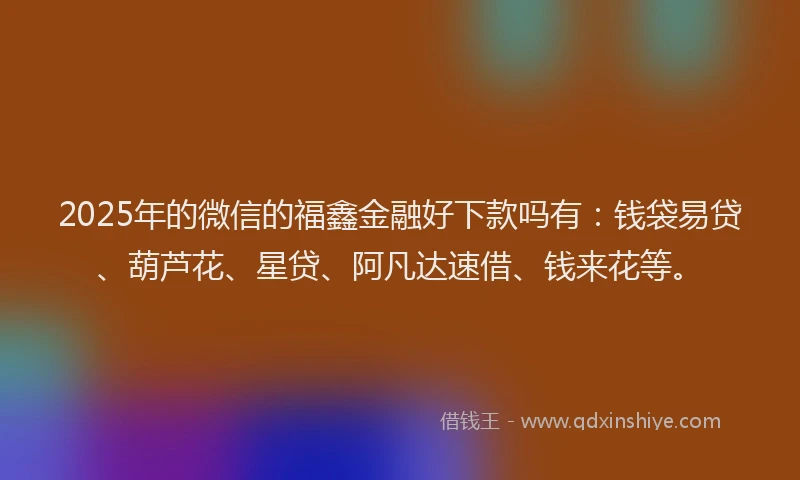 2025年的微信的福鑫金融好下款吗有：钱袋易贷、葫芦花、星贷、阿凡达速借、钱来花等。
