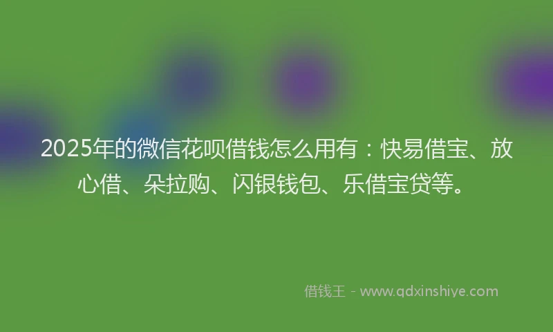 2025年的微信花呗借钱怎么用有：快易借宝、放心借、朵拉购、闪银钱包、乐借宝贷等。