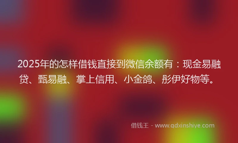 2025年的怎样借钱直接到微信余额有：现金易融贷、甄易融、掌上信用、小金鸽、彤伊好物等。
