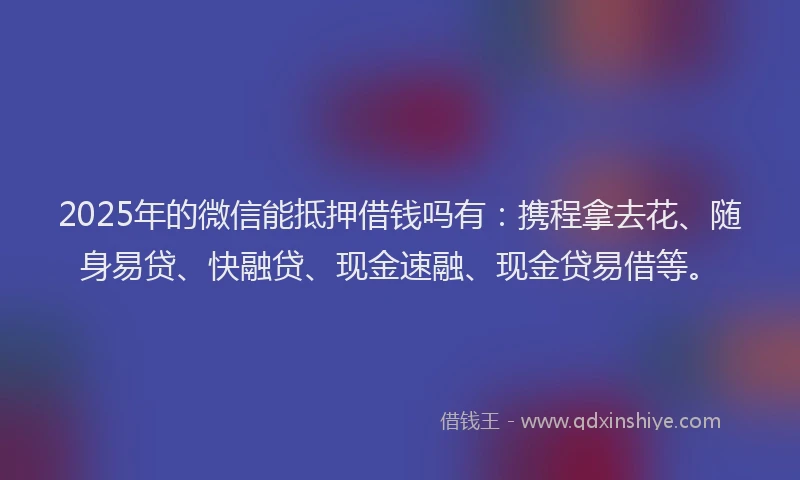 2025年的微信能抵押借钱吗有：携程拿去花、随身易贷、快融贷、现金速融、现金贷易借等。