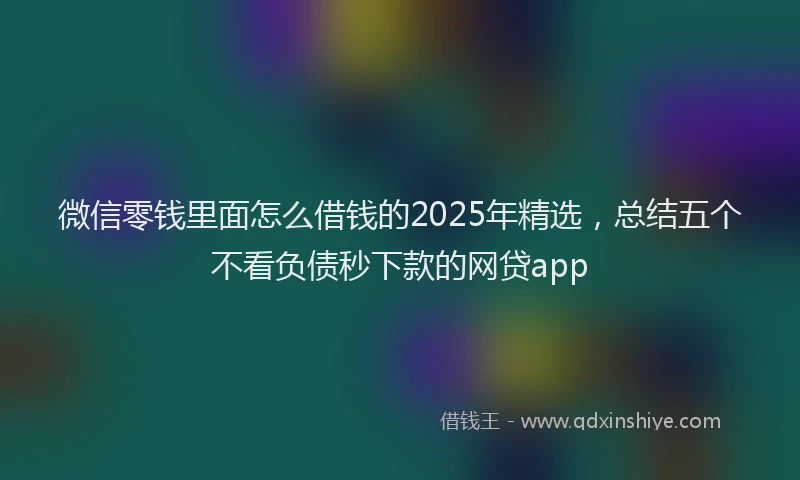 微信零钱里面怎么借钱的2025年精选，总结五个不看负债秒下款的网贷app