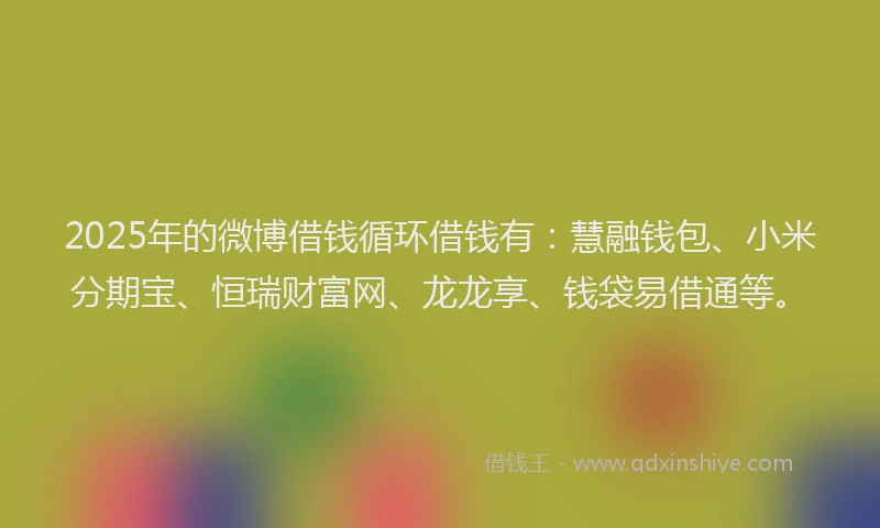 2025年的微博借钱循环借钱有：慧融钱包、小米分期宝、恒瑞财富网、龙龙享、钱袋易借通等。
