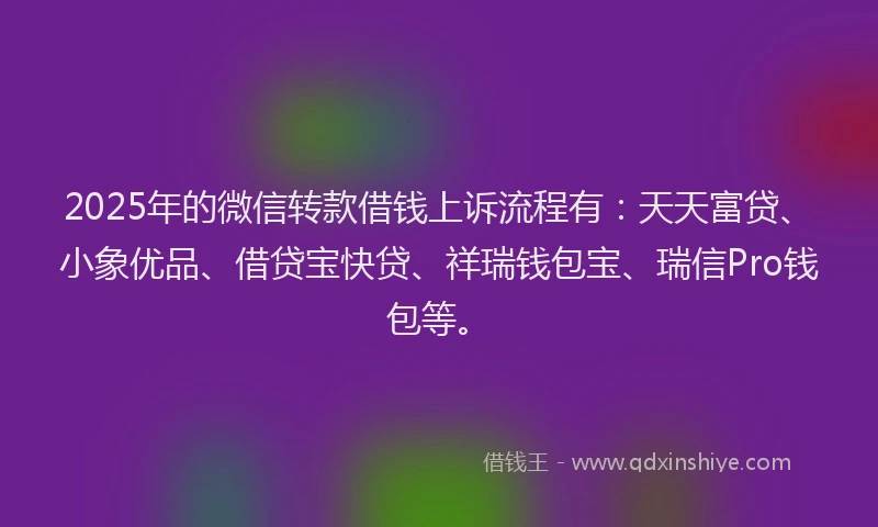 2025年的微信转款借钱上诉流程有：天天富贷、小象优品、借贷宝快贷、祥瑞钱包宝、瑞信Pro钱包等。