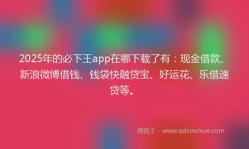 2025年的必下王app在哪下载了有：现金借款、新浪微博借钱、钱袋快融贷宝、好运花、乐借速贷等。