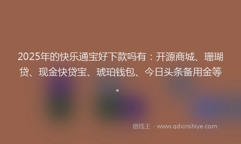 2025年的快乐通宝好下款吗有：开源商城、珊瑚贷、现金快贷宝、琥珀钱包、今日头条备用金等。