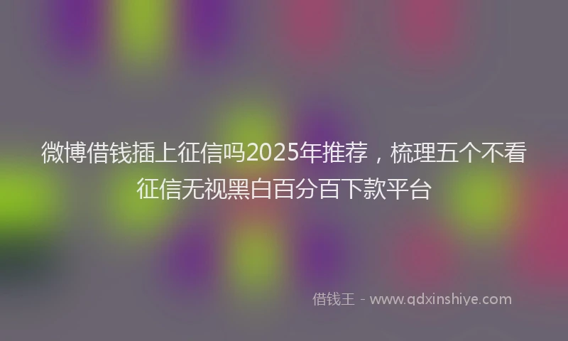 微博借钱插上征信吗2025年推荐，梳理五个不看征信无视黑白百分百下款平台