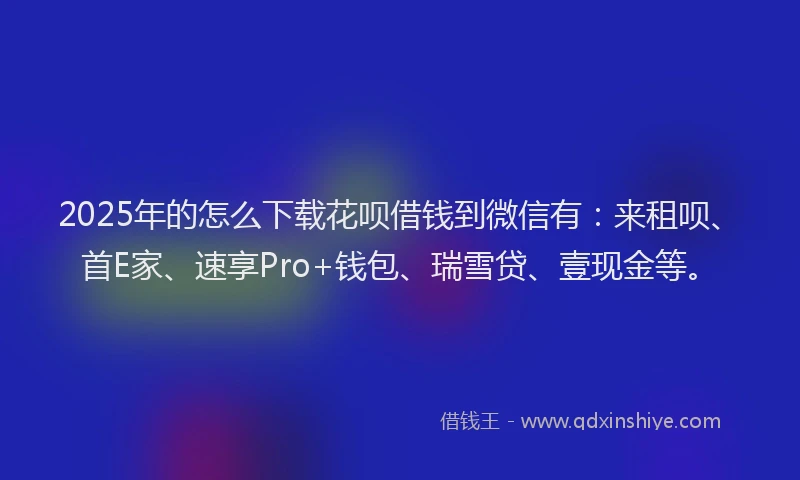 2025年的怎么下载花呗借钱到微信有：来租呗、首E家、速享Pro+钱包、瑞雪贷、壹现金等。