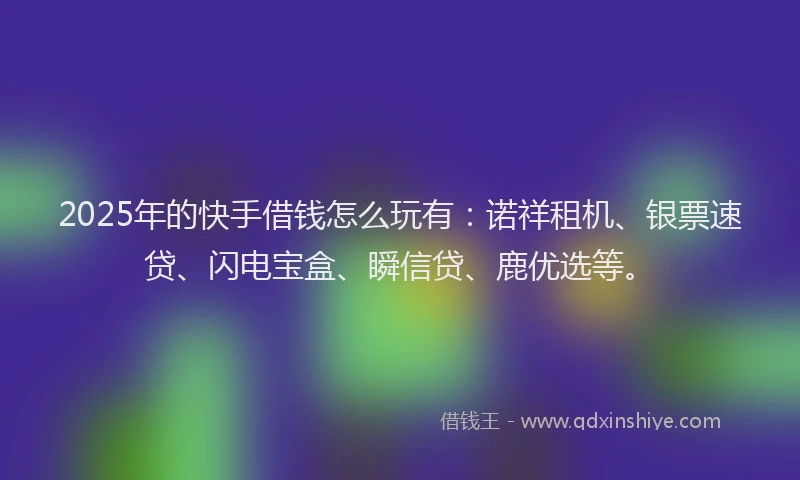 2025年的快手借钱怎么玩有：诺祥租机、银票速贷、闪电宝盒、瞬信贷、鹿优选等。
