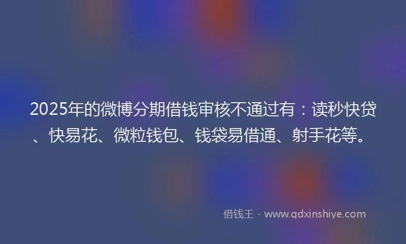 2025年的微博分期借钱审核不通过有：读秒快贷、快易花、微粒钱包、钱袋易借通、射手花等。