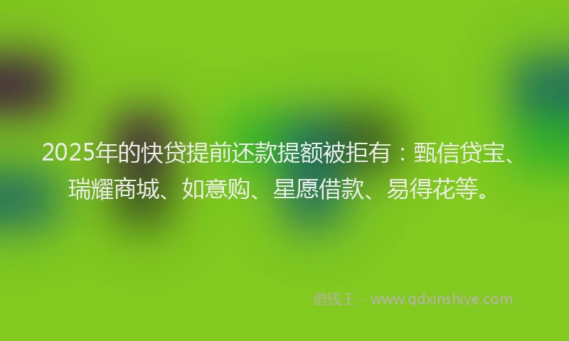 2025年的快贷提前还款提额被拒有：甄信贷宝、瑞耀商城、如意购、星愿借款、易得花等。