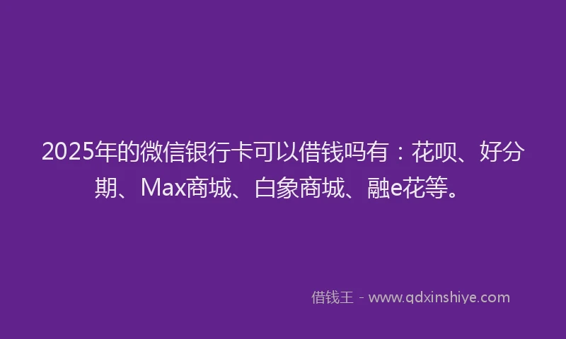 2025年的微信银行卡可以借钱吗有：花呗、好分期、Max商城、白象商城、融e花等。