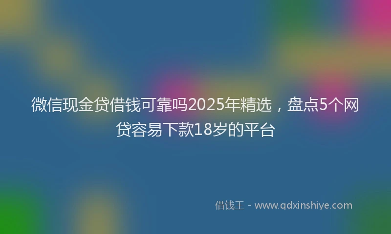 微信现金贷借钱可靠吗2025年精选，盘点5个网贷容易下款18岁的平台