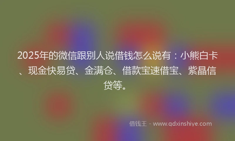 2025年的微信跟别人说借钱怎么说有：小熊白卡、现金快易贷、金满仓、借款宝速借宝、紫晶信贷等。