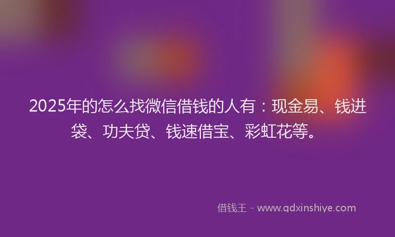 2025年的怎么找微信借钱的人有：现金易、钱进袋、功夫贷、钱速借宝、彩虹花等。