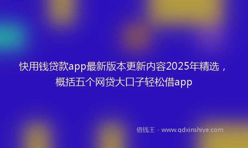 快用钱贷款app最新版本更新内容2025年精选，概括五个网贷大口子轻松借app