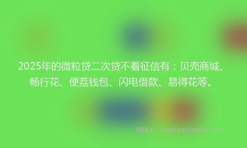 2025年的微粒贷二次贷不看征信有：贝壳商城、畅行花、便荔钱包、闪电借款、易得花等。