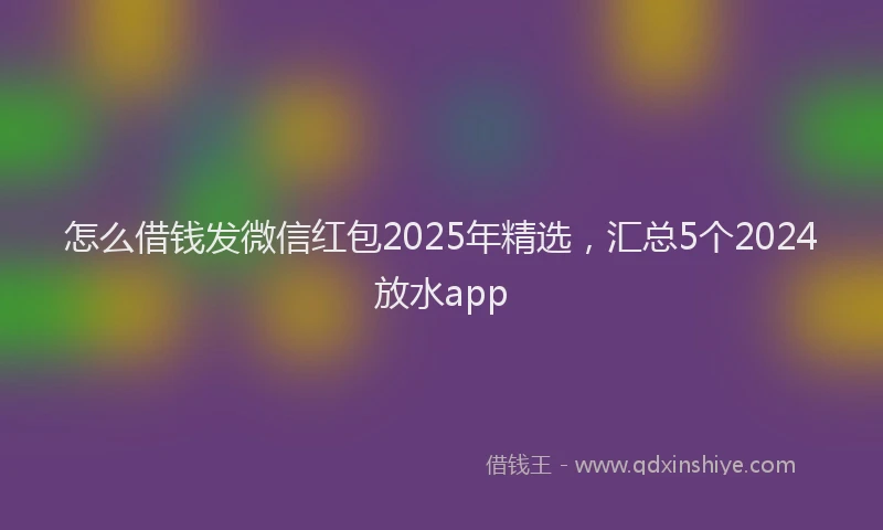 怎么借钱发微信红包2025年精选，汇总5个2024放水app