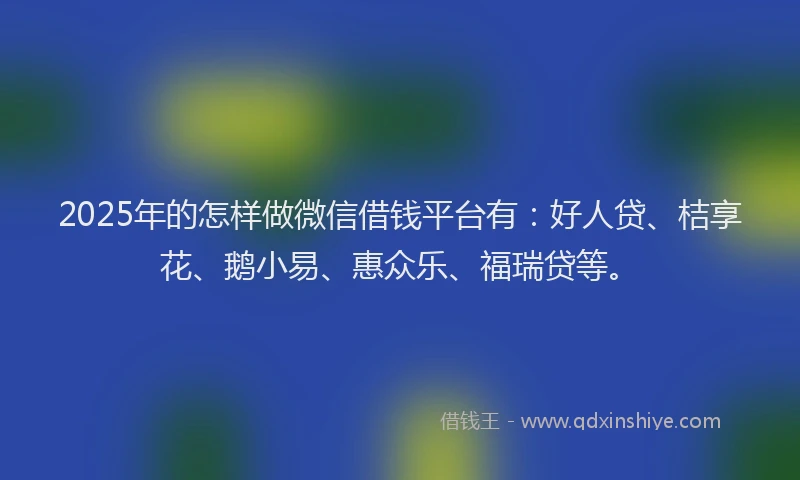 2025年的怎样做微信借钱平台有：好人贷、桔享花、鹅小易、惠众乐、福瑞贷等。
