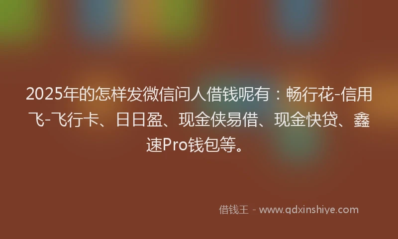 2025年的怎样发微信问人借钱呢有：畅行花-信用飞-飞行卡、日日盈、现金侠易借、现金快贷、鑫速Pro钱包等。