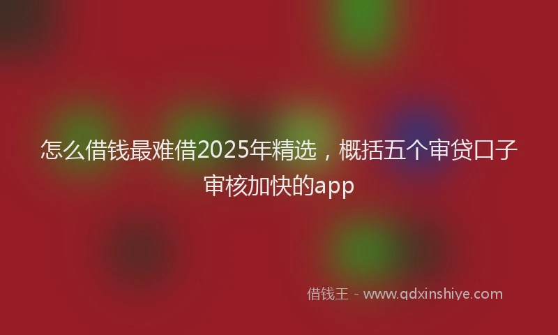 怎么借钱最难借2025年精选，概括五个审贷口子审核加快的app