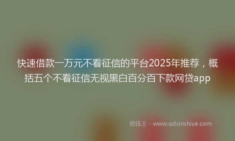 快速借款一万元不看征信的平台2025年推荐，概括五个不看征信无视黑白百分百下款网贷app