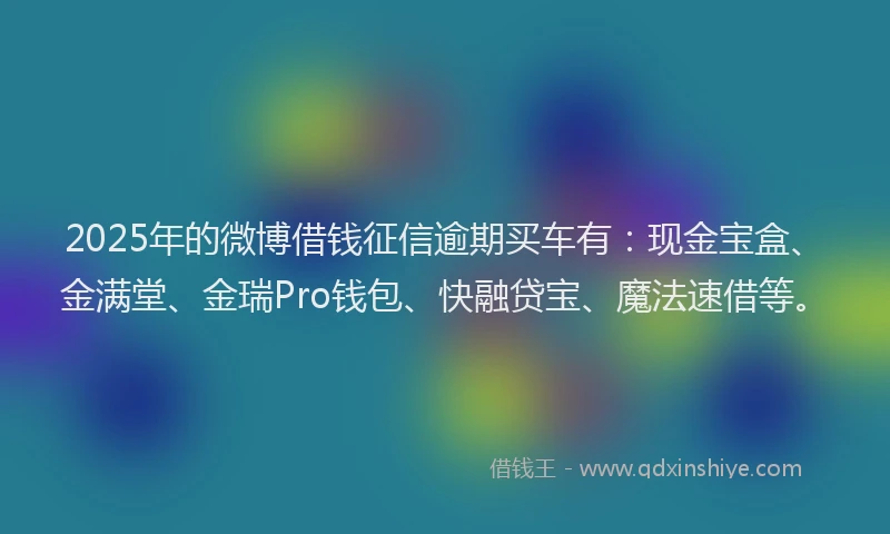 2025年的微博借钱征信逾期买车有：现金宝盒、金满堂、金瑞Pro钱包、快融贷宝、魔法速借等。