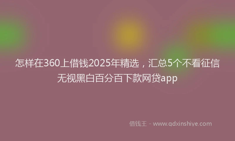 怎样在360上借钱2025年精选，汇总5个不看征信无视黑白百分百下款网贷app