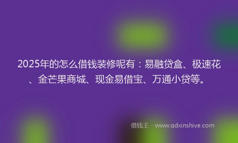 2025年的怎么借钱装修呢有：易融贷盒、极速花、金芒果商城、现金易借宝、万通小贷等。