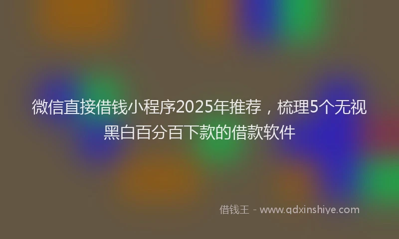 微信直接借钱小程序2025年推荐，梳理5个无视黑白百分百下款的借款软件