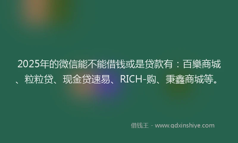 2025年的微信能不能借钱或是贷款有：百樂商城、粒粒贷、现金贷速易、RICH-购、秉鑫商城等。