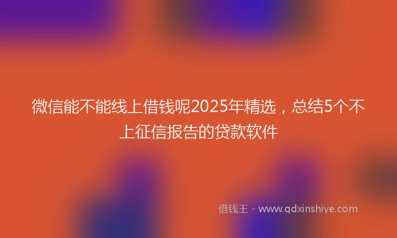 微信能不能线上借钱呢2025年精选，总结5个不上征信报告的贷款软件