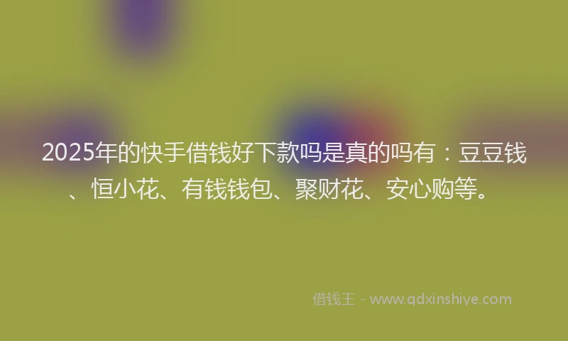 2025年的快手借钱好下款吗是真的吗有：豆豆钱、恒小花、有钱钱包、聚财花、安心购等。