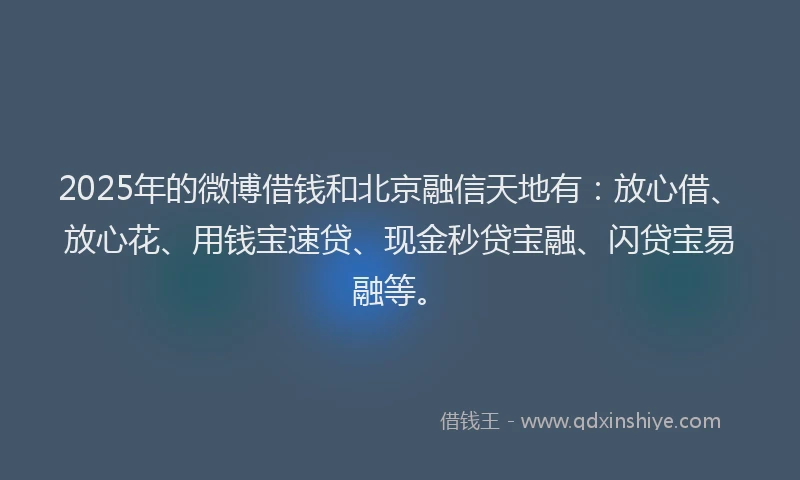 2025年的微博借钱和北京融信天地有：放心借、放心花、用钱宝速贷、现金秒贷宝融、闪贷宝易融等。