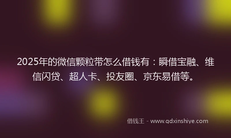 2025年的微信颗粒带怎么借钱有：瞬借宝融、维信闪贷、超人卡、投友圈、京东易借等。