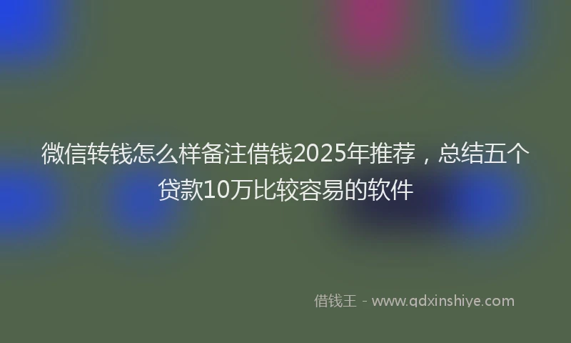 微信转钱怎么样备注借钱2025年推荐，总结五个贷款10万比较容易的软件