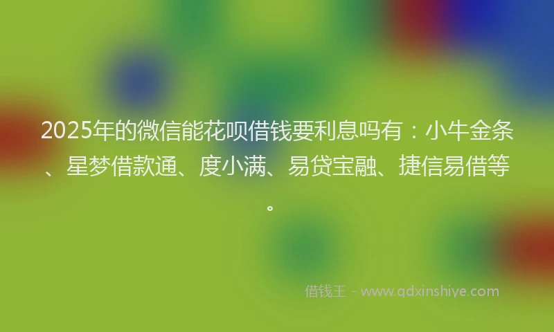 2025年的微信能花呗借钱要利息吗有：小牛金条、星梦借款通、度小满、易贷宝融、捷信易借等。