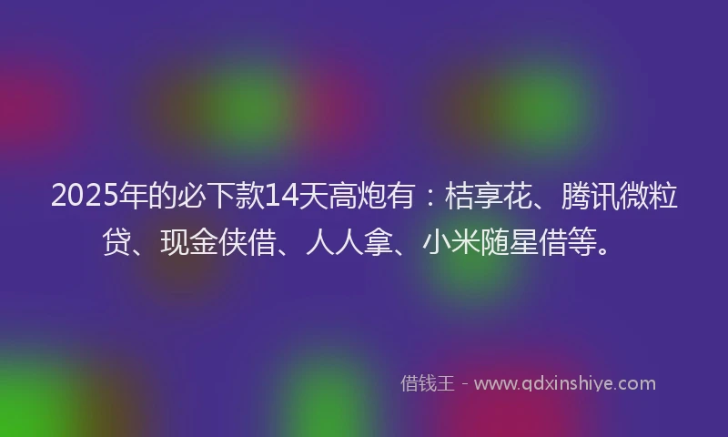 2025年的必下款14天高炮有：桔享花、腾讯微粒贷、现金侠借、人人拿、小米随星借等。
