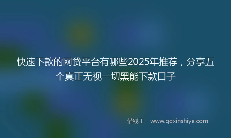 快速下款的网贷平台有哪些2025年推荐，分享五个真正无视一切黑能下款口子