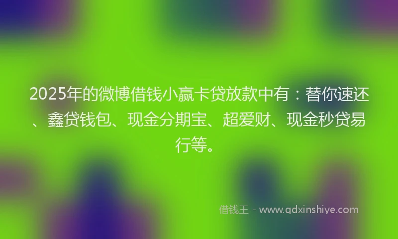 2025年的微博借钱小赢卡贷放款中有：替你速还、鑫贷钱包、现金分期宝、超爱财、现金秒贷易行等。