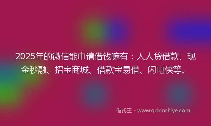 2025年的微信能申请借钱嘛有：人人贷借款、现金秒融、招宝商城、借款宝易借、闪电侠等。