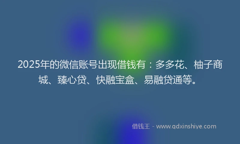2025年的微信账号出现借钱有：多多花、柚子商城、臻心贷、快融宝盒、易融贷通等。