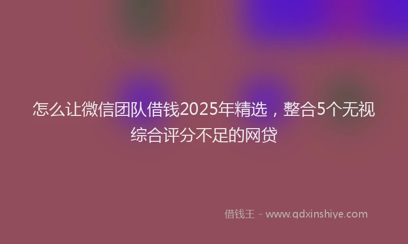 怎么让微信团队借钱2025年精选，整合5个无视综合评分不足的网贷