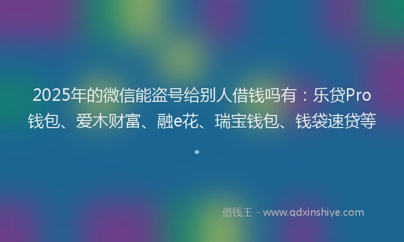 2025年的微信能盗号给别人借钱吗有：乐贷Pro钱包、爱木财富、融e花、瑞宝钱包、钱袋速贷等。